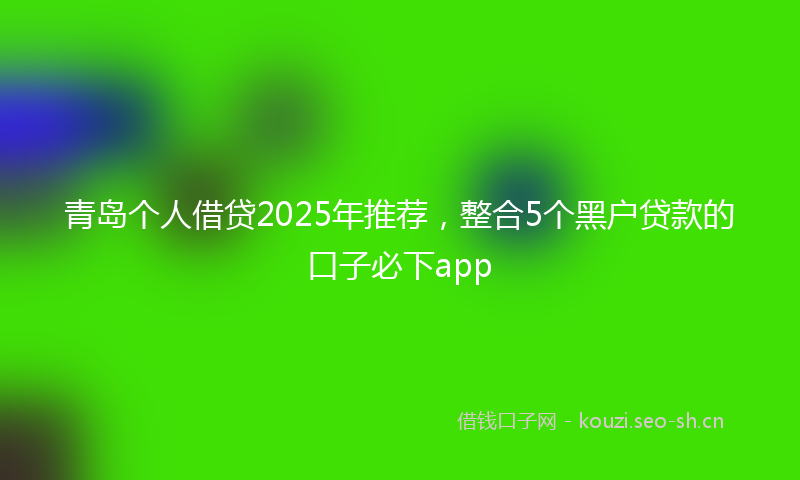 青岛个人借贷2025年推荐，整合5个黑户贷款的口子必下app