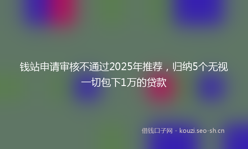 钱站申请审核不通过2025年推荐，归纳5个无视一切包下1万的贷款