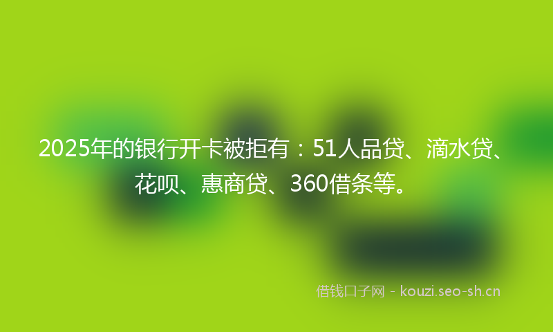 2025年的银行开卡被拒有：51人品贷、滴水贷、花呗、惠商贷、360借条等。