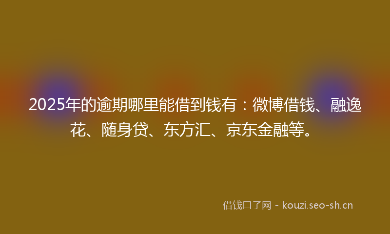 2025年的逾期哪里能借到钱有：微博借钱、融逸花、随身贷、东方汇、京东金融等。