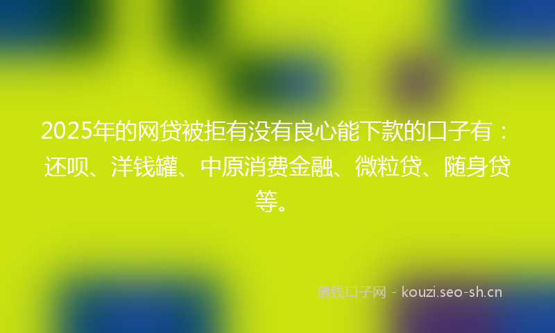 2025年的网贷被拒有没有良心能下款的口子有：还呗、洋钱罐、中原消费金融、微粒贷、随身贷等。