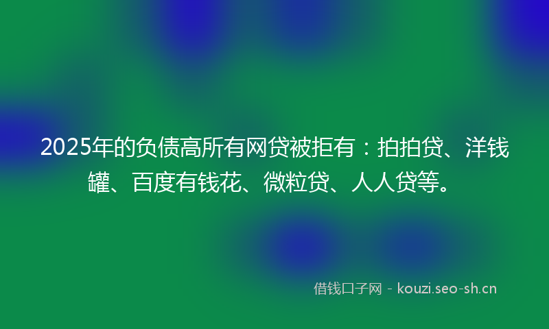 2025年的负债高所有网贷被拒有：拍拍贷、洋钱罐、百度有钱花、微粒贷、人人贷等。