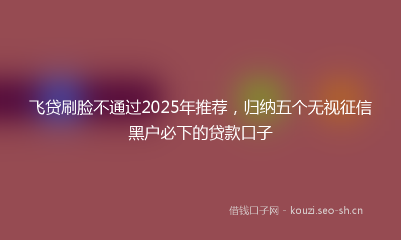 飞贷刷脸不通过2025年推荐，归纳五个无视征信黑户必下的贷款口子