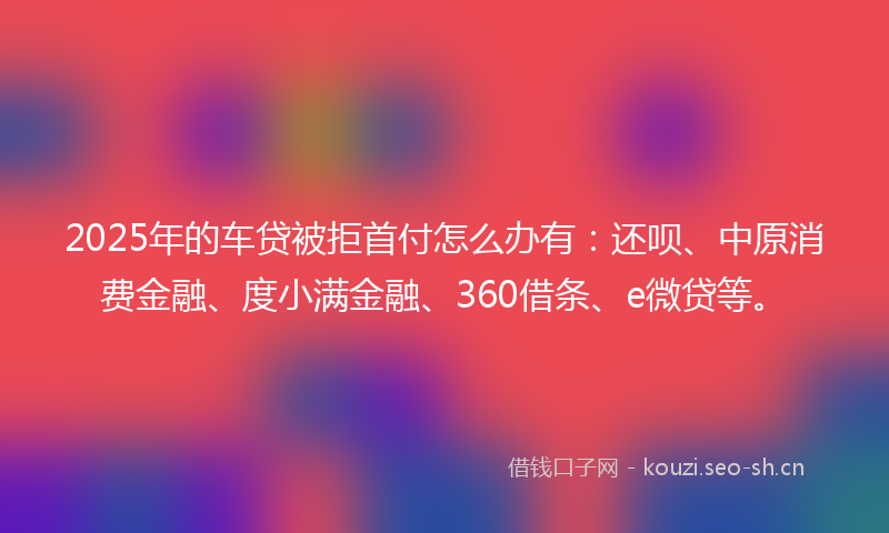 2025年的车贷被拒首付怎么办有：还呗、中原消费金融、度小满金融、360借条、e微贷等。