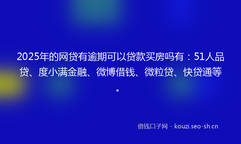 2025年的网贷有逾期可以贷款买房吗有：51人品贷、度小满金融、微博借钱、微粒贷、快贷通等。