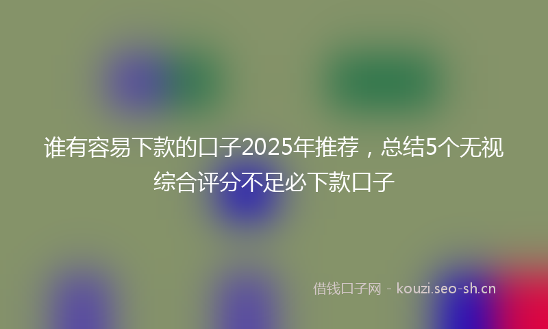 谁有容易下款的口子2025年推荐，总结5个无视综合评分不足必下款口子