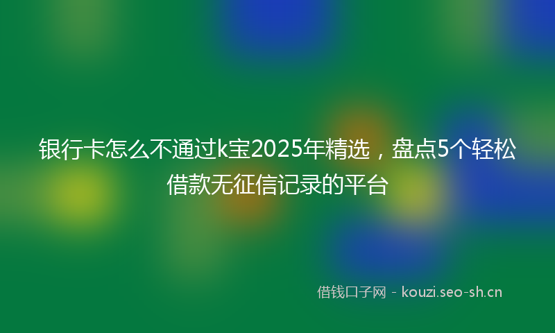 银行卡怎么不通过k宝2025年精选，盘点5个轻松借款无征信记录的平台