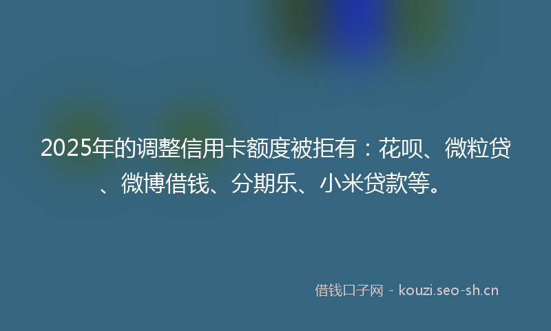 2025年的调整信用卡额度被拒有：花呗、微粒贷、微博借钱、分期乐、小米贷款等。