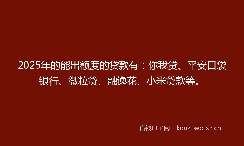 2025年的能出额度的贷款有：你我贷、平安口袋银行、微粒贷、融逸花、小米贷款等。