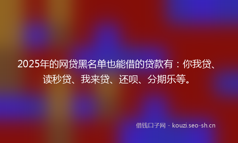 2025年的网贷黑名单也能借的贷款有：你我贷、读秒贷、我来贷、还呗、分期乐等。