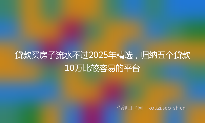 贷款买房子流水不过2025年精选，归纳五个贷款10万比较容易的平台