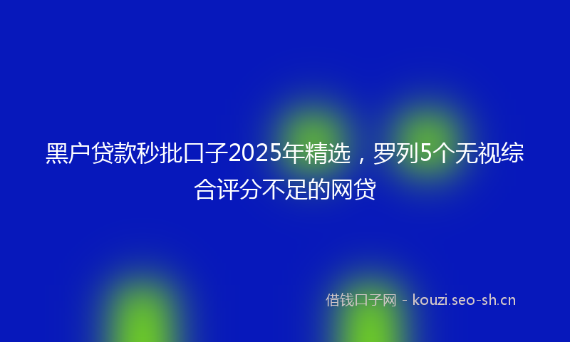 黑户贷款秒批口子2025年精选，罗列5个无视综合评分不足的网贷
