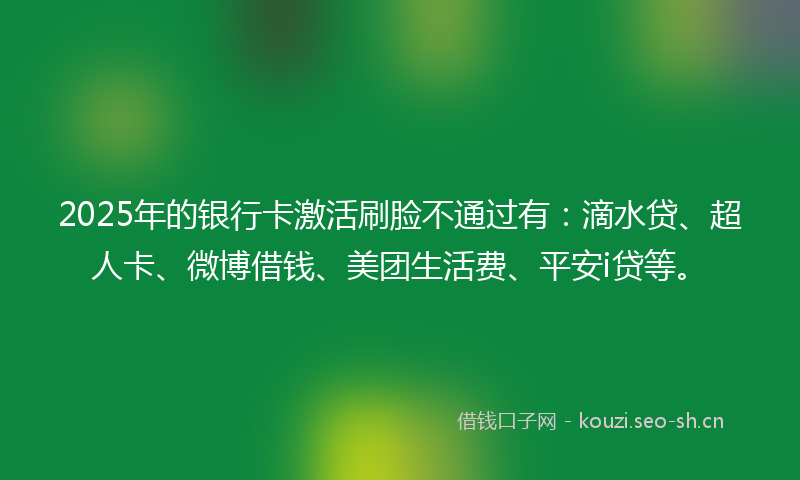 2025年的银行卡激活刷脸不通过有：滴水贷、超人卡、微博借钱、美团生活费、平安i贷等。