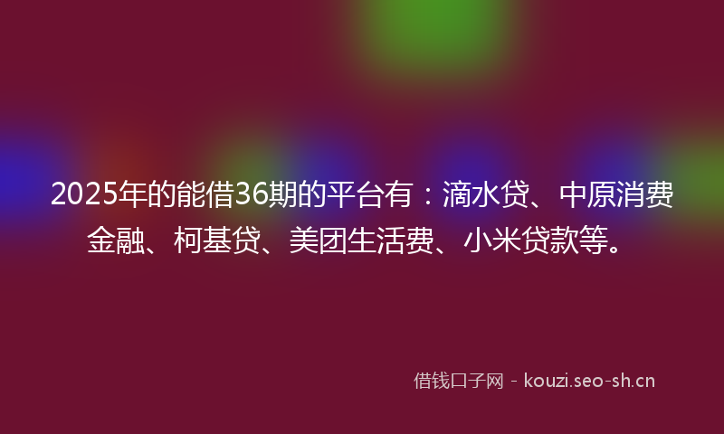 2025年的能借36期的平台有：滴水贷、中原消费金融、柯基贷、美团生活费、小米贷款等。