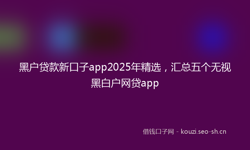 黑户贷款新口子app2025年精选，汇总五个无视黑白户网贷app
