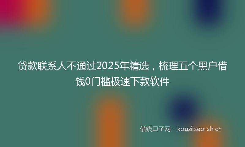 贷款联系人不通过2025年精选，梳理五个黑户借钱0门槛极速下款软件