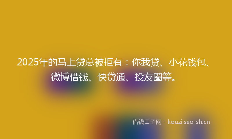 2025年的马上贷总被拒有：你我贷、小花钱包、微博借钱、快贷通、投友圈等。