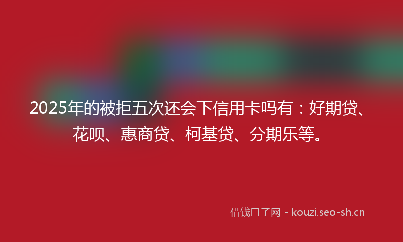 2025年的被拒五次还会下信用卡吗有：好期贷、花呗、惠商贷、柯基贷、分期乐等。