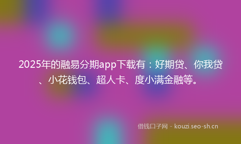 2025年的融易分期app下载有：好期贷、你我贷、小花钱包、超人卡、度小满金融等。