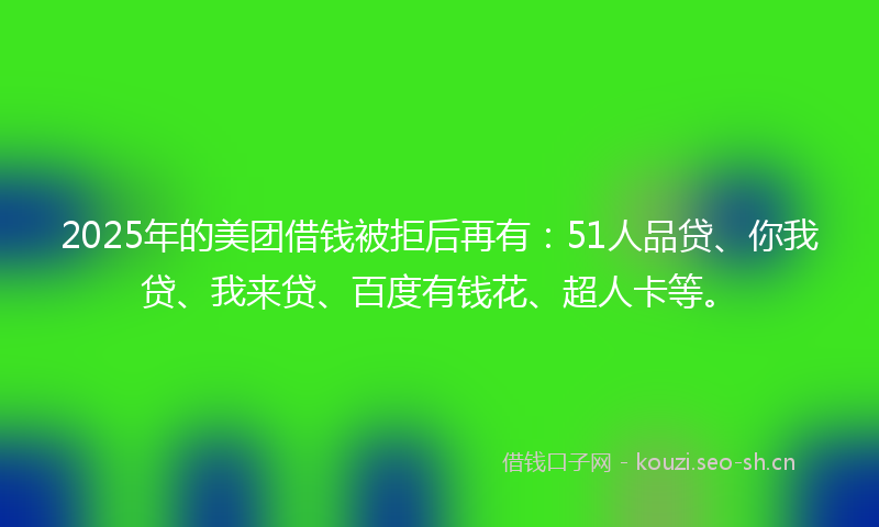 2025年的美团借钱被拒后再有：51人品贷、你我贷、我来贷、百度有钱花、超人卡等。