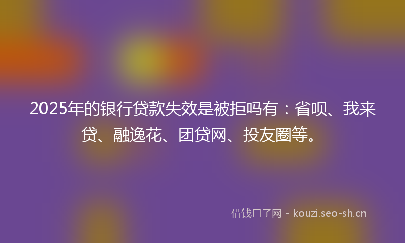 2025年的银行贷款失效是被拒吗有：省呗、我来贷、融逸花、团贷网、投友圈等。