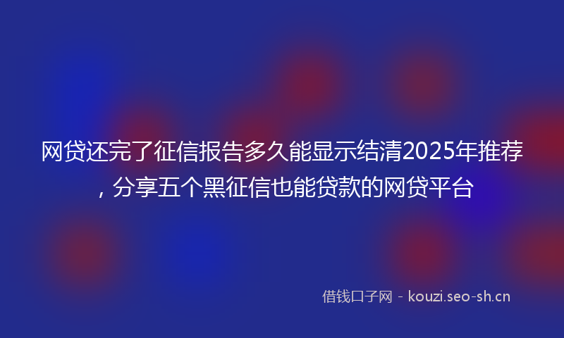 网贷还完了征信报告多久能显示结清2025年推荐，分享五个黑征信也能贷款的网贷平台