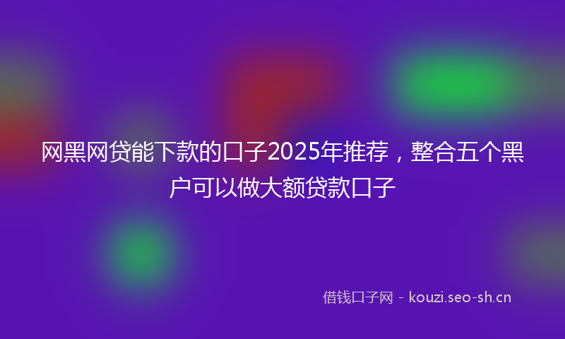网黑网贷能下款的口子2025年推荐，整合五个黑户可以做大额贷款口子