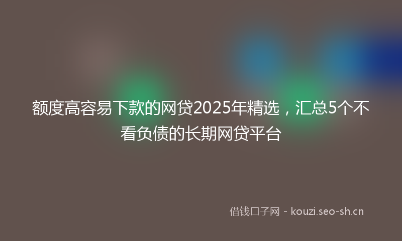 额度高容易下款的网贷2025年精选，汇总5个不看负债的长期网贷平台