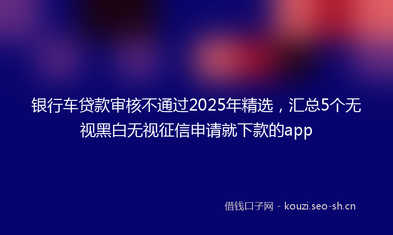 银行车贷款审核不通过2025年精选，汇总5个无视黑白无视征信申请就下款的app