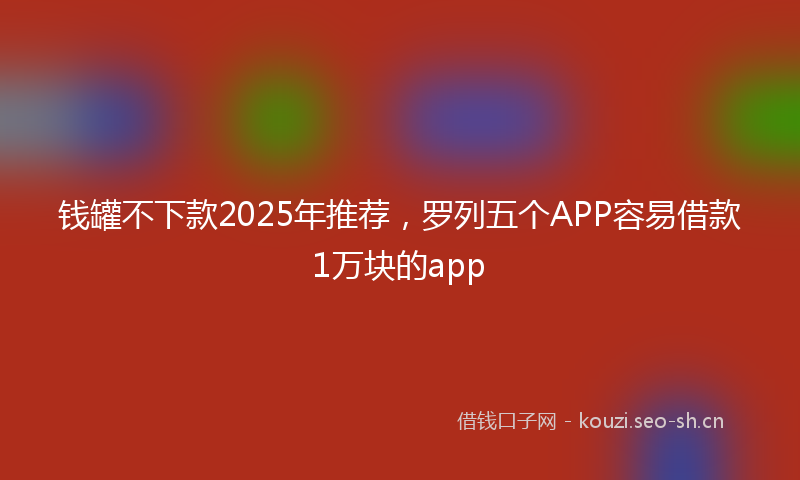 钱罐不下款2025年推荐，罗列五个APP容易借款1万块的app