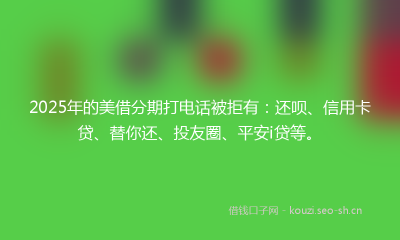 2025年的美借分期打电话被拒有：还呗、信用卡贷、替你还、投友圈、平安i贷等。