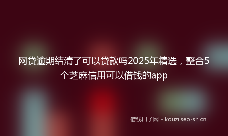 网贷逾期结清了可以贷款吗2025年精选，整合5个芝麻信用可以借钱的app
