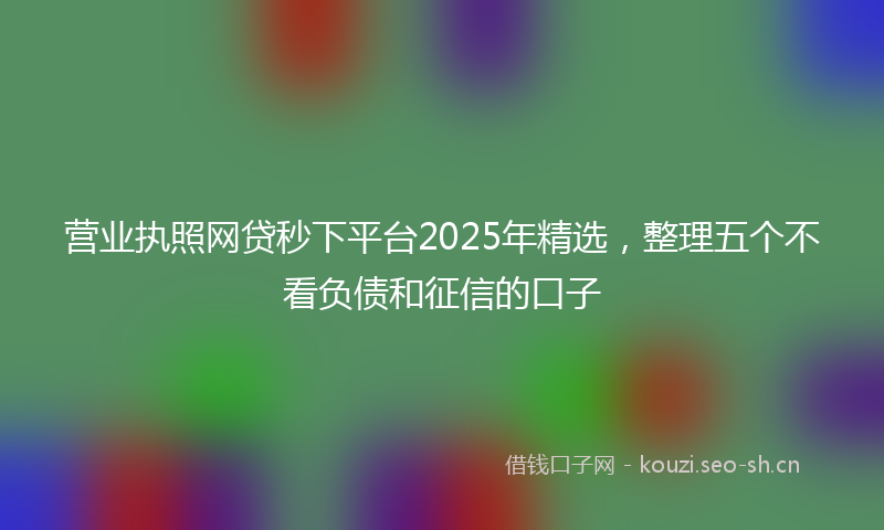 营业执照网贷秒下平台2025年精选，整理五个不看负债和征信的口子