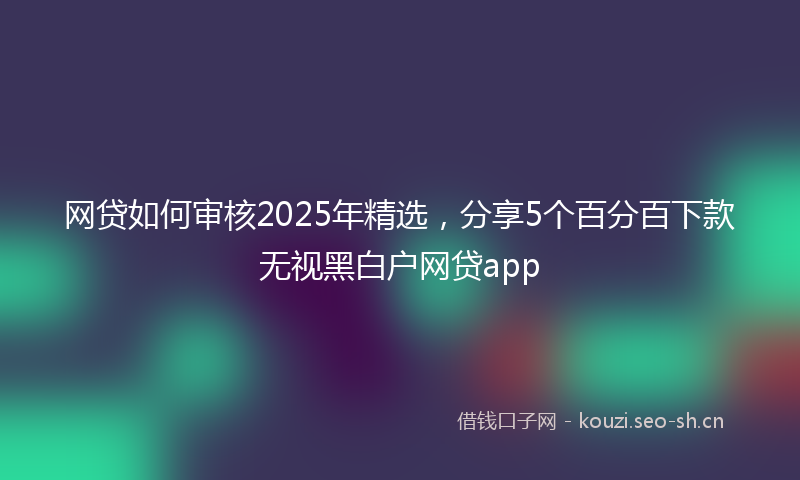 网贷如何审核2025年精选，分享5个百分百下款无视黑白户网贷app