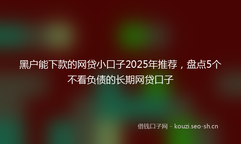 黑户能下款的网贷小口子2025年推荐，盘点5个不看负债的长期网贷口子