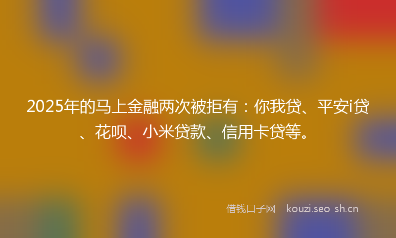 2025年的马上金融两次被拒有：你我贷、平安i贷、花呗、小米贷款、信用卡贷等。