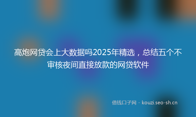 高炮网贷会上大数据吗2025年精选，总结五个不审核夜间直接放款的网贷软件