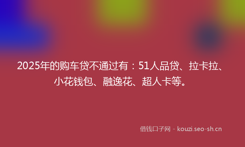2025年的购车贷不通过有：51人品贷、拉卡拉、小花钱包、融逸花、超人卡等。
