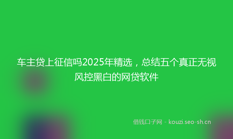 车主贷上征信吗2025年精选，总结五个真正无视风控黑白的网贷软件