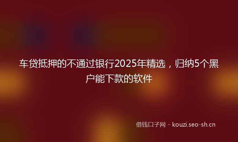 车贷抵押的不通过银行2025年精选，归纳5个黑户能下款的软件