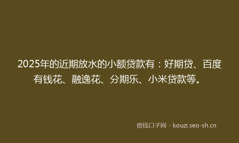 2025年的近期放水的小额贷款有：好期贷、百度有钱花、融逸花、分期乐、小米贷款等。