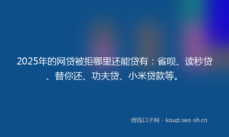 2025年的网贷被拒哪里还能贷有：省呗、读秒贷、替你还、功夫贷、小米贷款等。