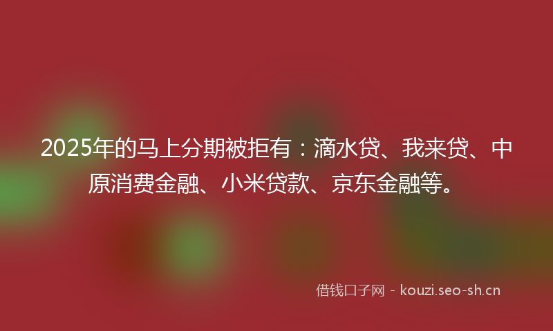2025年的马上分期被拒有：滴水贷、我来贷、中原消费金融、小米贷款、京东金融等。