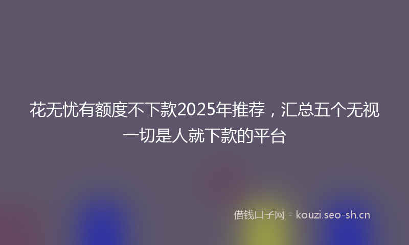 花无忧有额度不下款2025年推荐，汇总五个无视一切是人就下款的平台
