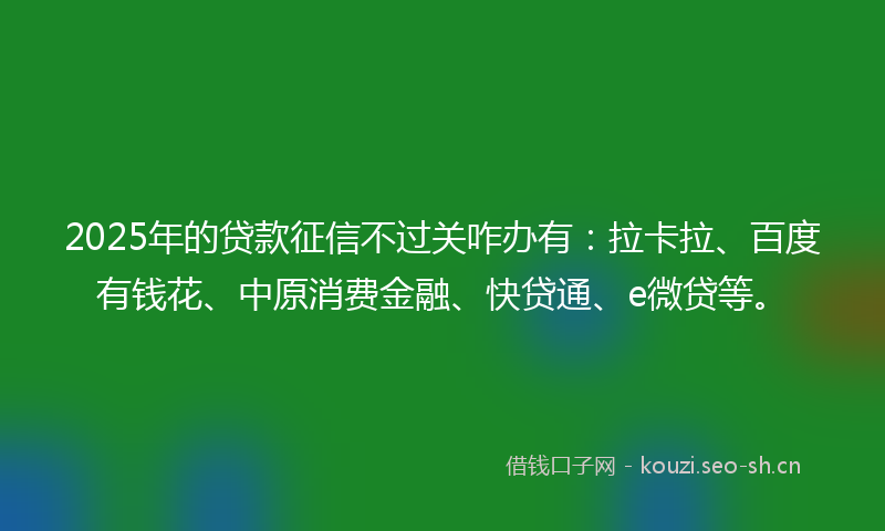 2025年的贷款征信不过关咋办有：拉卡拉、百度有钱花、中原消费金融、快贷通、e微贷等。