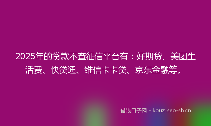 2025年的贷款不查征信平台有：好期贷、美团生活费、快贷通、维信卡卡贷、京东金融等。