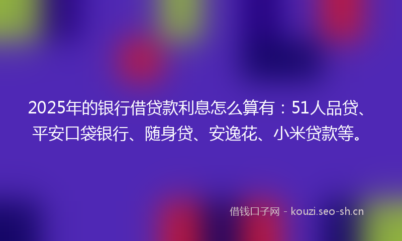 2025年的银行借贷款利息怎么算有：51人品贷、平安口袋银行、随身贷、安逸花、小米贷款等。