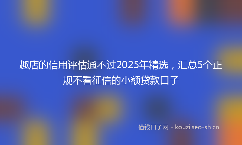 趣店的信用评估通不过2025年精选，汇总5个正规不看征信的小额贷款口子