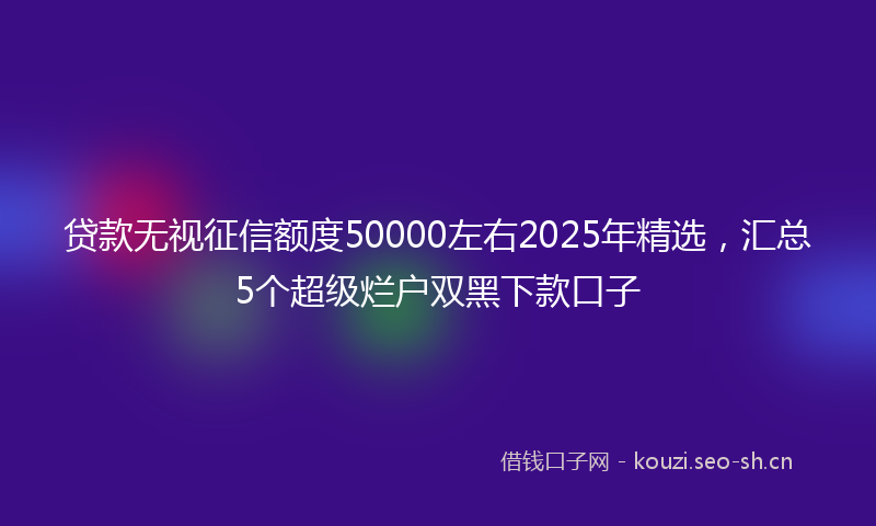 贷款无视征信额度50000左右2025年精选，汇总5个超级烂户双黑下款口子