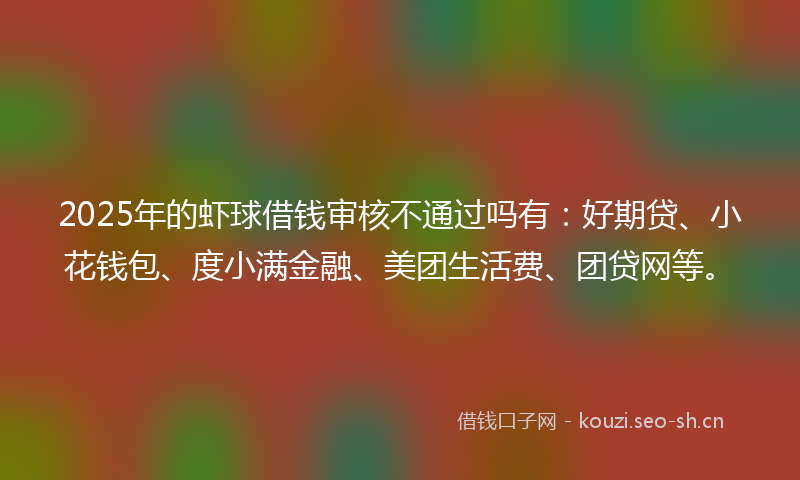 2025年的虾球借钱审核不通过吗有：好期贷、小花钱包、度小满金融、美团生活费、团贷网等。